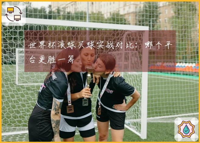 世界杯滚球买球实战对比：哪个平台更胜一筹