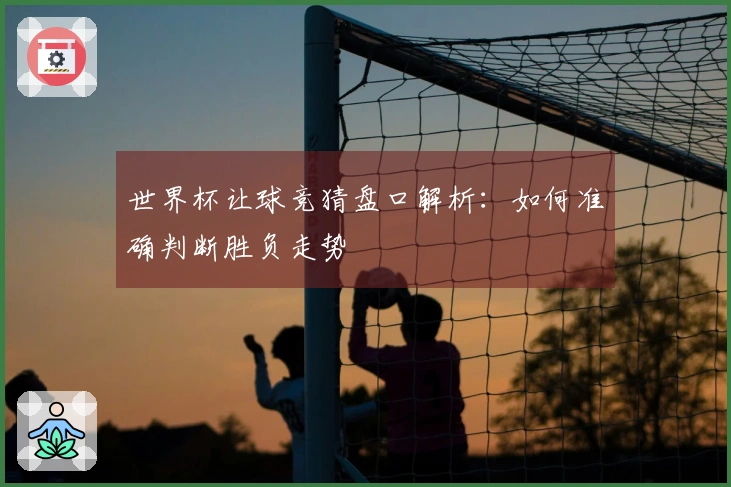 世界杯让球竞猜盘口解析：如何准确判断胜负走势